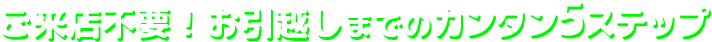 ご来店不要!お引越しまでのカンタン5ステップ
