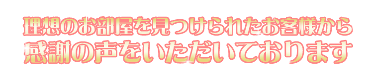 理想のお部屋を見つけられたお客様から感謝の声をいただいております